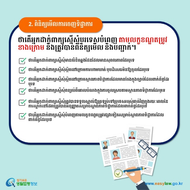 2. ពិនិត្យមើលការចេញទិដ្ឋាការ ថាតើអ្នកដាក់ពាក្យស្នើសុំបរទេសបំពេញ តាមលក្ខខណ្ឌតម្រូវខាងក្រោម នឹងត្រូវបានពិនិត្យមើល និងបញ្ជាក់។   ថាតើអ្នកដាក់ពាក្យស្នើសុំមានលិខិតឆ្លងដែនដែលមានសុពលភាពដែរឬទេ　 ថាតើអ្នកដាក់ពាក្យស្នើសុំស្ថិតនៅក្រោមការហាមឃាត់ ឬបដិសេធមិនឱ្យចូលដែរឬទេ  ថាតើអ្នកដាក់ពាក្យស្នើសុំស្ថិតនៅក្រោមស្ថានភាពទិដ្ឋាការដែលមានចែងក្នុងច្បាប់ដែលពាក់ព័ន្ធដែរឬទេ ថាតើអ្នកដាក់ពាក្យស្នើសុំពន្យល់ពីគោលបំណងក្នុងការចូលស្របតាមស្ថានភាពទិដ្ឋាការដែរឬទេ ថាតើអ្នកដាក់ពាក្យស្នើសុំត្រូវបានទទួលស្គាល់ឱ្យត្រឡប់ទៅប្រទេសរបស់គាត់វិញក្នុងរយៈពេលនៃការស្នាក់នៅដែលត្រូវបានអនុញ្ញាតសម្រាប់ស្ថានភាពទិដ្ឋាការដែលពាក់ព័ន្ធដែរឬទេ ថាតើអ្នកដាក់ពាក្យសើ្នសុំបំពេញតាមលក្ខខណ្ខតម្រូវផ្សេងទៀតសម្រាប់ស្ថានភាពទិដ្ឋាការដែលពាក់ព័ន្ធដែរឬទេ